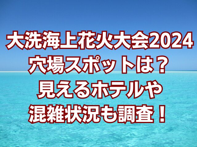 大洗海上花火大会2024穴場スポットは？見えるホテルや混雑状況も調査！