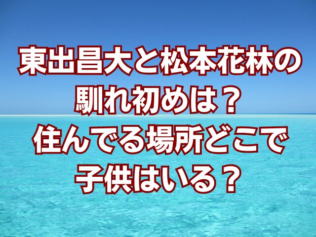 東出昌大と松本花林の馴れ初めは？住んでる場所どこで子供はいる？